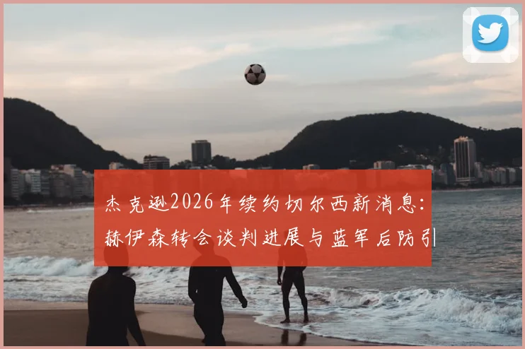杰克逊2026年续约切尔西新消息：赫伊森转会谈判进展与蓝军后防引援计划解读