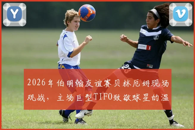 2026年伯明翰友谊赛贝林厄姆现场观战，主场巨型TIFO致敬球星的温情瞬间回顾