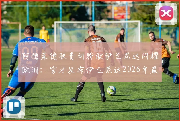阿德莱德联青训骄傲伊兰昆达闪耀欧洲：官方发布伊兰昆达2026年最新进球视频祝贺，解析其母队培养之路与未来前景