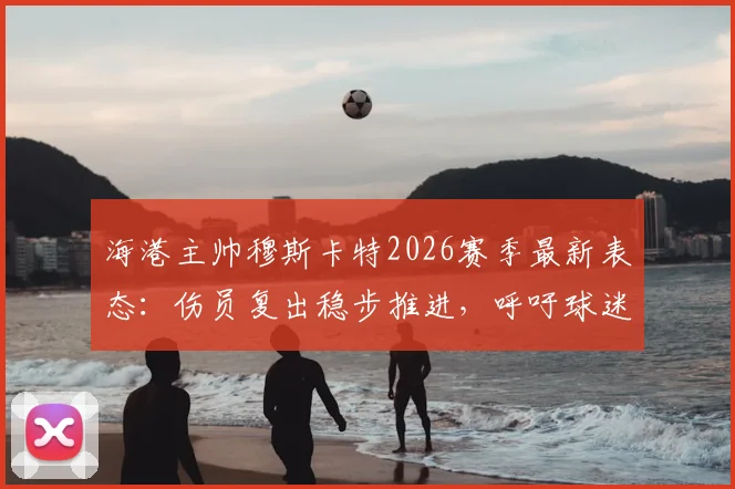 海港主帅穆斯卡特2026赛季最新表态:伤员复出稳步推进,呼吁球迷聚焦场上战斗阵容