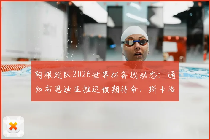 阿根廷队2026世界杯备战动态：通知布恩迪亚推迟假期待命，斯卡洛尼临时补招预案解析