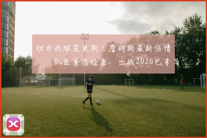 切尔西球星里斯·詹姆斯最新伤情：队医紧急检查，出战2026巴拿马友谊赛成疑，右后卫位置引担忧