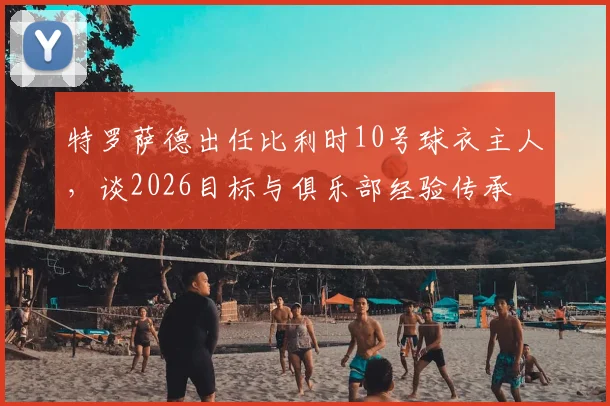 特罗萨德出任比利时10号球衣主人，谈2026目标与俱乐部经验传承