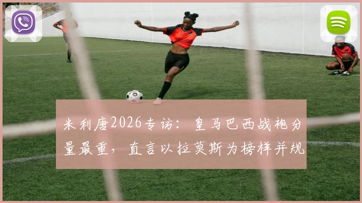 米利唐2026专访：皇马巴西战袍分量最重，直言以拉莫斯为榜样并规划未来
