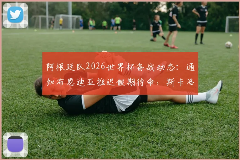 阿根廷队2026世界杯备战动态:通知布恩迪亚推迟假期待命,斯卡洛尼临时补招预案解析