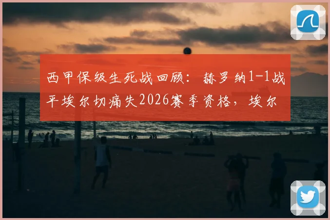 西甲保级生死战回顾:赫罗纳1-1战平埃尔切痛失2026赛季资格,埃尔切惊险保级成功全解析
