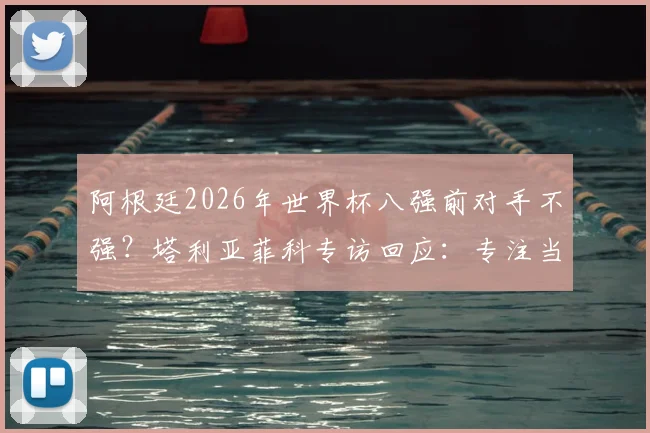 阿根廷2026年世界杯八强前对手不强？塔利亚菲科专访回应：专注当下，警惕冷门