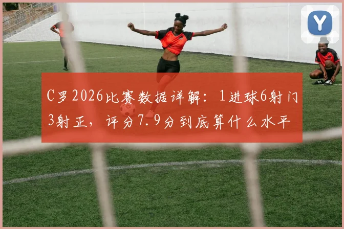 C罗2026比赛数据详解:1进球6射门3射正,评分7.9分到底算什么水平?