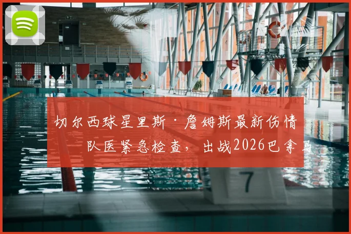 切尔西球星里斯·詹姆斯最新伤情：队医紧急检查，出战2026巴拿马友谊赛成疑，右后卫位置引担忧