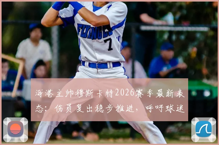 海港主帅穆斯卡特2026赛季最新表态：伤员复出稳步推进，呼吁球迷聚焦场上战斗阵容