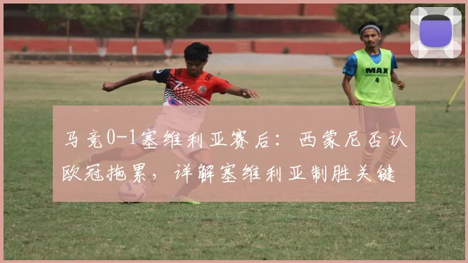 马竞0-1塞维利亚赛后:西蒙尼否认欧冠拖累,详解塞维利亚制胜关键与机会把握能力对比