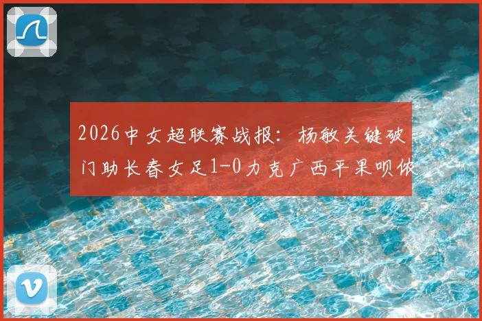 2026中女超联赛战报:杨敏关键破门助长春女足1-0力克广西平果呗侬,最新积分榜引关注