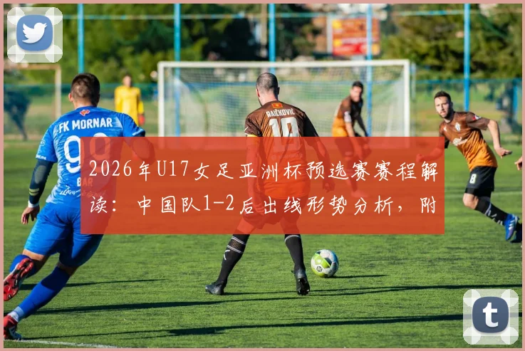 2026年U17女足亚洲杯预选赛赛程解读：中国队1-2后出线形势分析，附最新名单与比赛回放观看指南