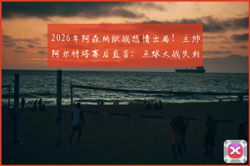2026年阿森纳欧战悲情出局!主帅阿尔特塔赛后直言:点球大战失利难以接受,马杜埃凯被犯规应是点球