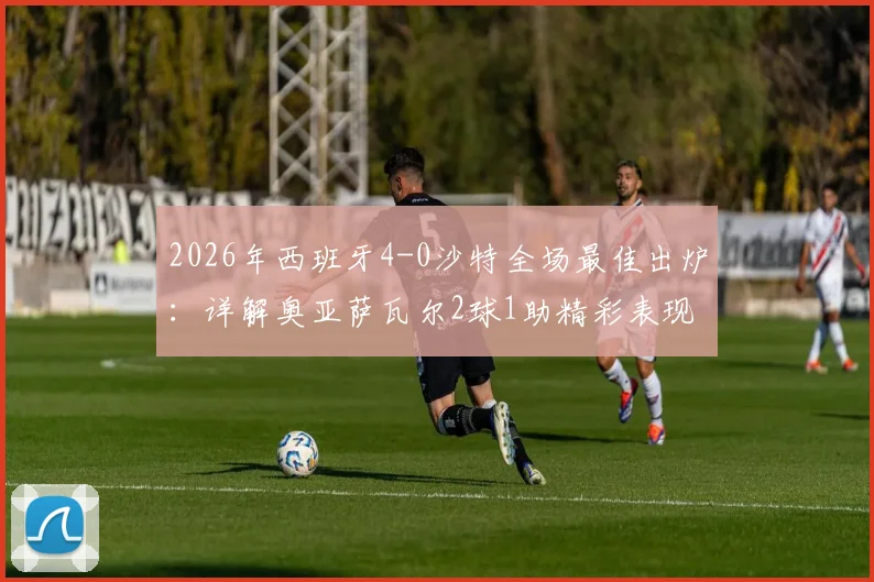 2026年西班牙4-0沙特全场最佳出炉:详解奥亚萨瓦尔2球1助精彩表现,附比赛集锦