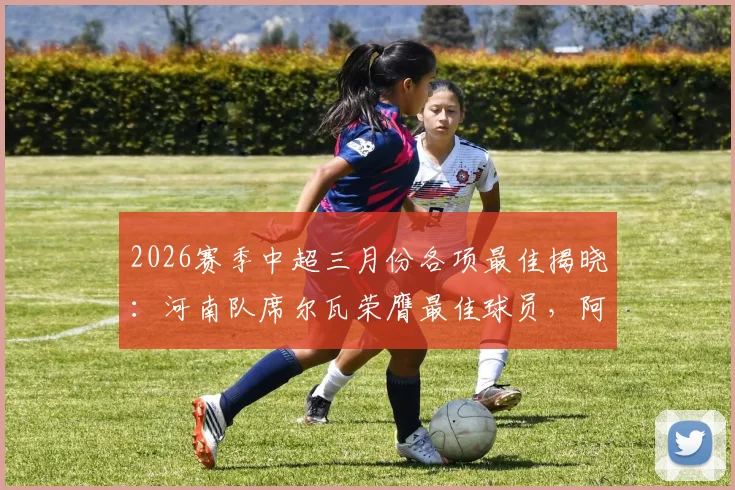 2026赛季中超三月份各项最佳揭晓：河南队席尔瓦荣膺最佳球员，阿洛伊西奥当选最佳主帅