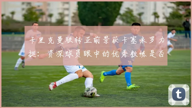 卡里克曼联转正前景获卡塞米罗力挺：资深球员眼中的优秀教练是否值得扶正