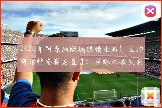 2026年阿森纳欧战悲情出局！主帅阿尔特塔赛后直言：点球大战失利难以接受，马杜埃凯被犯规应是点球