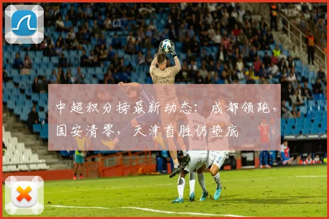 中超积分榜最新动态：成都领跑，国安清零，天津首胜仍垫底