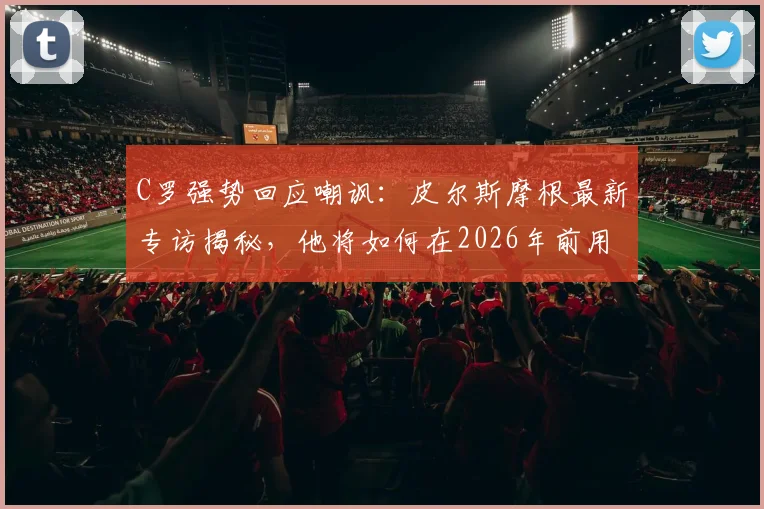 C罗强势回应嘲讽：皮尔斯摩根最新专访揭秘，他将如何在2026年前用表现证明自己历史最佳地位
