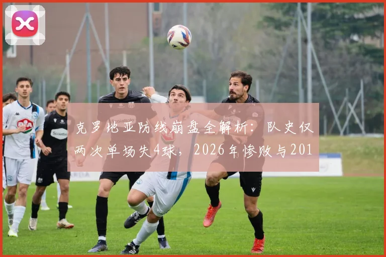 克罗地亚防线崩盘全解析：队史仅两次单场失4球，2026年惨败与2018世界杯决赛输法国有何异同？