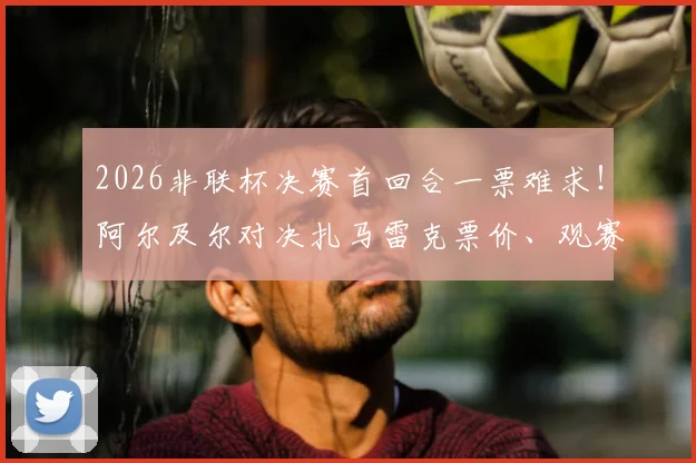 2026非联杯决赛首回合一票难求！阿尔及尔对决扎马雷克票价、观赛指南与历史交锋全解析