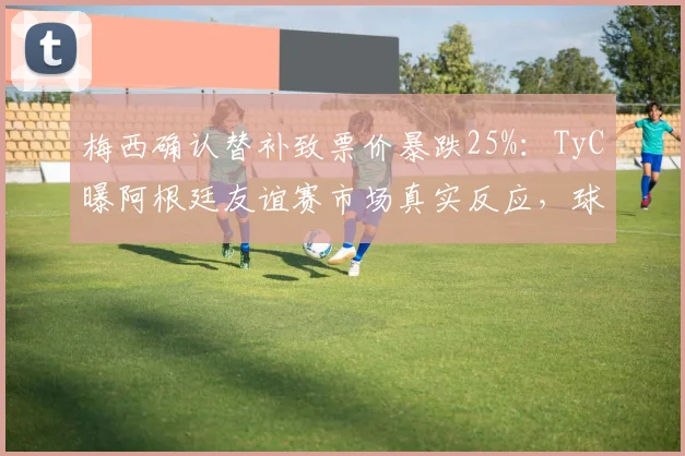梅西确认替补致票价暴跌25%:TyC曝阿根廷友谊赛市场真实反应,球迷购票需谨慎