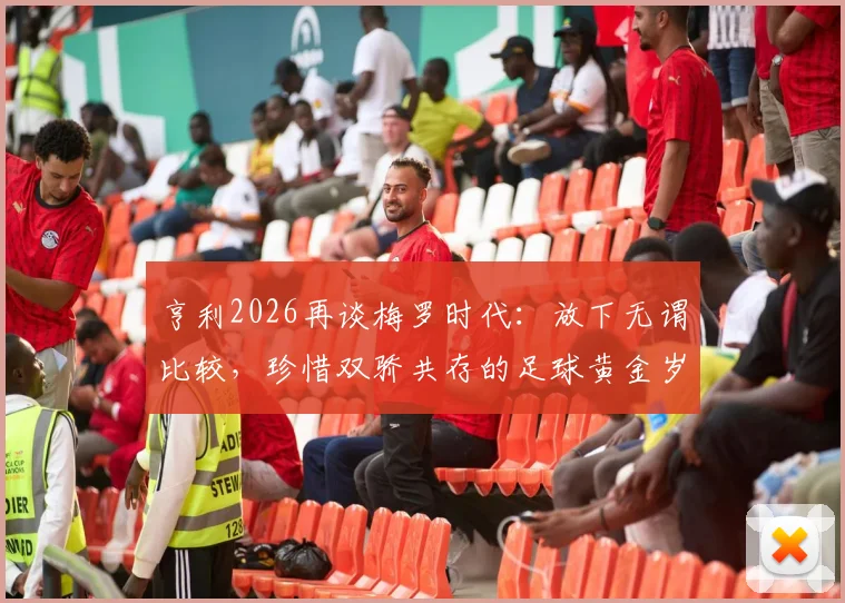 亨利2026再谈梅罗时代:放下无谓比较,珍惜双骄共存的足球黄金岁月